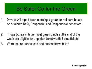 Be Safe: Go for the Green
1. Drivers will report each morning a green or red card based
on students Safe, Respectful, and Responsible behaviors.
2. Those buses with the most green cards at the end of the
week are eligible for a golden ticket worth 5 blue tickets!
3. Winners are announced and put on the website!
Kindergarten
 