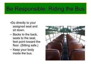 Be Responsible: Riding the Bus
-Go directly to your
assigned seat and
sit down.
– Backs to the back,
seats to the seat,
feet point toward the
floor. (Sitting safe.)
– Keep your body
inside the bus.
 
