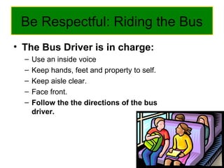 Be Respectful: Riding the Bus
• The Bus Driver is in charge:
– Use an inside voice
– Keep hands, feet and property to self.
– Keep aisle clear.
– Face front.
– Follow the the directions of the bus
driver.
 