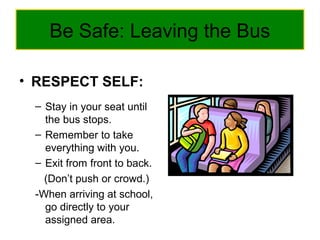 Be Safe: Leaving the Bus
• RESPECT SELF:
– Stay in your seat until
the bus stops.
– Remember to take
everything with you.
– Exit from front to back.
(Don’t push or crowd.)
-When arriving at school,
go directly to your
assigned area.
 