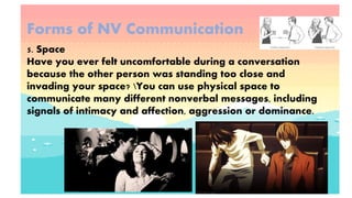 Forms of NV Communication
5. Space
Have you ever felt uncomfortable during a conversation
because the other person was standing too close and
invading your space? You can use physical space to
communicate many different nonverbal messages, including
signals of intimacy and affection, aggression or dominance.
 