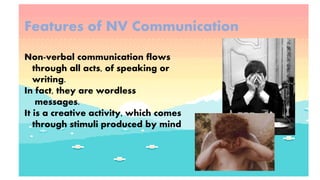 Features of NV Communication
Non-verbal communication flows
through all acts, of speaking or
writing.
In fact, they are wordless
messages.
It is a creative activity, which comes
through stimuli produced by mind
 