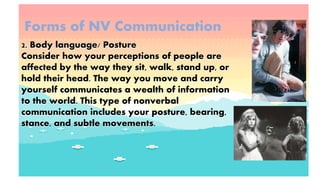 Forms of NV Communication
2. Body language/ Posture
Consider how your perceptions of people are
affected by the way they sit, walk, stand up, or
hold their head. The way you move and carry
yourself communicates a wealth of information
to the world. This type of nonverbal
communication includes your posture, bearing,
stance, and subtle movements.
 