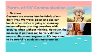 Forms of NV Communication
3. Gestures
Gestures are woven into the fabric of our
daily lives. We wave, point, and use our
hands when we’re arguing or speaking
animatedly—expressing ourselves with
gestures often without thinking. However, the
meaning of gestures can be very different
across cultures and regions, so it’s important
to be careful to avoid misinterpretation.
 