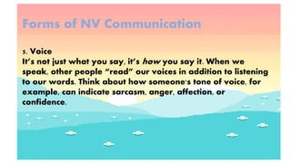 Forms of NV Communication
5. Voice
It’s not just what you say, it’s how you say it. When we
speak, other people “read” our voices in addition to listening
to our words. Think about how someone's tone of voice, for
example, can indicate sarcasm, anger, affection, or
confidence.
 