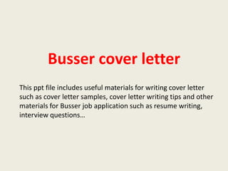 Busser cover letter
This ppt file includes useful materials for writing cover letter
such as cover letter samples, cover letter writing tips and other
materials for Busser job application such as resume writing,
interview questions…

 