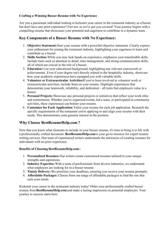 Crafting a Winning Busser Resume with No Experience
Are you a passionate individual looking to kickstart your career in the restaurant industry as a busser
but don't have any prior experience? Fret not, as we've got you covered! Your journey begins with a
compelling resume that showcases your potential and eagerness to contribute to a dynamic team.
Key Components of a Busser Resume with No Experience:
1. Objective Statement:Start your resume with a powerful objective statement. Clearly express
your enthusiasm for joining the restaurant industry, highlighting your eagerness to learn and
contribute as a busser.
2. Skills Section:While you may lack hands-on experience, emphasize your transferable skills.
Include traits such as attention to detail, time management, and strong communication skills,
all of which are crucial in the role of a busser.
3. Education: List your educational background, highlighting any relevant coursework or
achievements. Even if your degree isn't directly related to the hospitality industry, showcase
how your academic experiences have equipped you with valuable skills.
4. Volunteer or Extracurricular Activities:If you've been involved in volunteer work or
extracurricular activities, include them on your resume. Highlight experiences that
demonstrate your teamwork, reliability, and dedication – all traits that employers value in a
busser.
5. Personal Projects:Showcase any personal projects or initiatives that reflect your work ethic
and commitment. Whether you've organized events, led a team, or participated in community
activities, these experiences can bolster your resume.
6. Customize for Each Application:Tailor your resume for each job application. Research the
specific requirements of the restaurant you're applying to and align your resume with their
needs. This demonstrates your genuine interest in the position.
Why Choose BestResumeHelp.com ?
Now that you know what elements to include in your busser resume, it's time to bring it to life with
a professionally crafted document. BestResumeHelp.comis your go-to resource for expert resume
writing services. Our team of experienced writers understands the intricacies of creating resumes for
individuals with no prior experience.
Benefits of Choosing BestResumeHelp.com:
1. Personalized Resumes:Our writers create customized resumes tailored to your unique
strengths and aspirations.
2. Industry Expertise:With a team of professionals from diverse industries, we understand
what employers are looking for in a busser resume.
3. Timely Delivery:We prioritize your deadlines, ensuring you receive your resume promptly.
4. Affordable Packages: Choose from our range of affordable packages to find the one that
suits your needs.
Kickstart your career in the restaurant industry today! Order your professionally crafted busser
resume from BestResumeHelp.comand make a lasting impression on potential employers. Your
journey to success starts here.
 