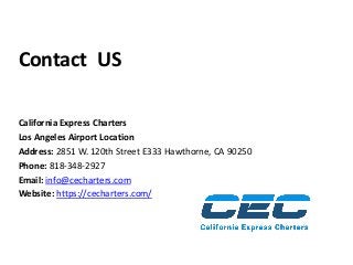 Contact US
California Express Charters
Los Angeles Airport Location
Address: 2851 W. 120th Street E333 Hawthorne, CA 90250
Phone: 818-348-2927
Email: info@cecharters.com
Website: https://cecharters.com/
 