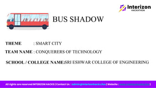 BUS SHADOW
TEAM NAME : CONQUERERS OF TECHNOLOGY
SRI ESHWAR COLLEGE OF ENGINEERING
SCHOOL / COLLEGE NAME:
THEME : SMART CITY
All rights are reserved INTERIZON HACKS | Contact Us : admin@interizonhacks.live | Website : www.interizonhacks.live |
 