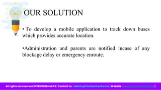 OUR SOLUTION
All rights are reserved INTERIZON HACKS | Contact Us : admin@interizonhacks.live | Website : www.interizonhacks.live |
• To develop a mobile application to track down buses
which provides accurate location.
•Administration and parents are notified incase of any
blockage delay or emergency enroute.
 