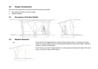 5.0 Design Consideration
There are a few requirements in the brief to build the temporary bus shelter:
1. Bus shelter should able to occupy 5 people
2. Weather Resistant
5.1 Occupancy of the Bus Shelter
5.2 Weather Resistant
We choose PVC Coruggated Board to represent Polycarbonate roofing. It is because this roofing
system can reduce sunlight and heat, and incresing the brightness inside the bus shelter. Besides, it
is easily to maintain and lightweight.
For the raining, we create 15 degree slope for our roofing slope and decrease the height of the roof to
2.2M. It can use as a stand to avoid the rain.
SUN
 