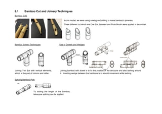 6.1 Bamboo Cut and Joinery Techniques
Bamboo Cuts
Bamboo Joinery Techniques Use of Dowels and Wedges
Splicing Bamboo Pole
In this model, we were using sawing and drilling to make bamboo’s joineries.
Three different cut which are One Ear, Beveled and Flute Mouth were applied in the model.
Joining Two Ear with vertical elements,
which at the part of column and rafter.
Joining bamboo with dowel is to fix the position of the strcuture and also lashing around
it. Inserting wedge between the bamboos is to advoid movement while lashing.
To adding the length of the bamboo,
telescpoe splicing can be applied.
 
