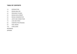 TABLE OF CONTENTS
1.0 INTRODUCTION
2.0 DESIGN ANALYSIS
3.0 PRECEDENT STUDIES
4.0 DESIGN DEVELOPMENT
5.0 DESIGN CONSIDERATION
6.0 JOINTS AND CONNECTIONS
7.0 LOAD AND FORCE
8.0 CONSTRUCTION PROCESS
9.0 CONCLUSION
REFERENCE
APPENDIX
 