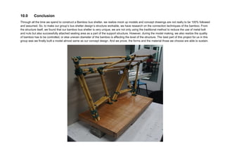 9.0 Conclusion
Through all the time we spend to construct a Bamboo bus shelter, we realize mock up models and concept drawings are not really to be 100% followed
and assumed. So, to make our group’s bus shelter design’s structure workable, we have research on the connection techniques of the bamboo. From
the structure itself, we found that our bamboo bus shelter is very unique; we are not only using the traditional method to reduce the use of metal bolt
and nuts but also successfully attached seating area as a part of the support structure. However, during the model making, we also realize the quality
of bamboo has to be controlled, or else uneven diameter of the bamboo is affecting the level of the structure. The best part of this project for us in this
group was we finally built a model almost same as our concept design. And we prove, the forms and the material those we choose are able to sustain.
 