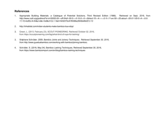 References
1. Appropriate Building Materials: a Catalogue of Potential Solutions, Third Revised Edition (1988). Retrieved on Sept, 2016, from
http://www.nzdl.org/gsdlmod?e=d-00000-00---off-0hdl--00-0----0-10-0---0---0direct-10---4-------0-1l--11-en-50---20-about---00-0-1-00-0--4----0-0-
11-10-0utfZz-8-00&a=d&c=hdl&cl=CL1.1&d=HASH70c81f6386a2600bdfdd3f.3.13
2. http://inhabitat.com/indian-students-make-bamboo-bus-stop/
3. Green, L. (2013, February 23). SCOUT PIONEERING. Retrieved October 02, 2016,
from https://scoutpioneering.com/tag/what-kind-of-rope-for-lashing/
3. Stéphane Schröder. 2009. Bamboo Joints and Joinery Techniques. Retrieved September 30, 2016,
from http://www.guaduabamboo.com/working-with-bamboo/joining-bamboo.
4. Schröder, S. (2016, May 04). Bamboo Lashing Techniques. Retrieved September 30, 2016,
from https://www.bambooimport.com/en/blog/bamboo-lashing-techniques
 