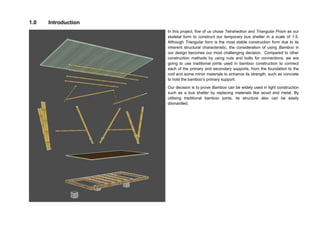 1.0 Introduction
In this project, five of us chose Tetrahedron and Triangular Prism as our
skeletal form to construct our temporary bus shelter in a scale of 1:5.
Although Triangular form is the most stable construction form due to its
inherent structural characteristic, the consideration of using Bamboo in
our design becomes our most challenging decision. Compared to other
construction methods by using nuts and bolts for connections, we are
going to use traditional joints used in bamboo construction to connect
each of the primary and secondary supports, from the foundation to the
roof and some minor materials to enhance its strength, such as concrete
to hold the bamboo’s primary support.
Our decision is to prove Bamboo can be widely used in light construction
such as a bus shelter by replacing materials like wood and metal. By
utilising traditional bamboo joints, its structure also can be easily
dismantled.
 