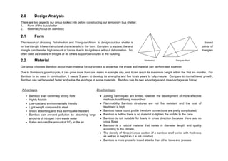 2.0 Design Analysis
There are two aspects our group looked into before constructing our temporary bus shelter:
1. Form of the bus shelter
2. Material (Focus on Bamboo)
2.1 Form
The reason of choosing Tetrahedron and Triangular Prism to design our bus shelter is based
on the triangle inherent structural characteristic in the form. Compare to square, the end points of
triangle can transfer high amount of forces due to its rigidness without deformation. So, triangles
often used as trusses in bridges or as others support structures in the building.
2.2 Material
Our group chooses Bamboo as our main material for our project to show that the shape and material can perform well together.
Due to Bamboo’s growth cycle, it can grow more than one metre in a single day, and it can reach its maximum height within the first six months. For
Bamboo to be used in construction, it needs 3 years to develop its strengths and five to six years to fully mature. Compare to normal trees’ growth,
Bamboo can be harvested faster and solve the shortage of some materials. Bamboo has its own advantages and disadvantages as follow:
Tetrahedron Triangular Prism
Advantages
 Bamboo is an extremely strong fibre
 Highly flexible
 Low-cost and environmentally friendly
 Light weight compared to steel
 Shock absorbing and thus earthquake resistant
 Bamboo can prevent pollution by absorbing large
amounts of nitrogen from waste water
 It also reduces the amount of CO2 in the air
Disadvantages
 Joining Techniques are limited however the development of more effective
methods Is still being researched
 Flammability Bamboo structures are not fire resistant and the cost of
treatment is high
 Bamboo has a round profile therefore connections are pretty complicated.
 Bamboo is hollow there is no material to tighten the middle to the cane
 Bamboo is not suitable for loads in cross direction because there are no
cross fibres
 Bamboo is a natural material that varies in diameter length and quality
according to the climate.
 The density of fibres in cross section of a bamboo shell varies with thickness
as well as in height so it is not constant
 Bamboo is more prone to insect attacks than other trees and grasses
 