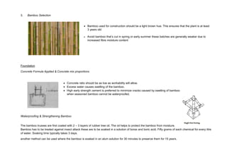 3. Bamboo Selection
 Bamboo used for construction should be a light brown hue. This ensures that the plant is at least
3 years old
 Avoid bamboo that’s cut in spring or early summer these batches are generally weaker due to
increased fibre moisture content
Foundation
Concrete Formula Applied & Concrete mix proportions
 Concrete ratio should be as low as workability will allow.
 Excess water causes swelling of the bamboo.
 High early strength cement is preferred to minimize cracks caused by swelling of bamboo
when seasoned bamboo cannot be waterproofed.
Waterproofing & Strengthening Bamboo
The bamboo trusses are first coated with 2 – 3 layers of rubber tree oil. The oil helps to protect the bamboo from moisture.
Bamboo has to be treated against insect attack these are to be soaked in a solution of borax and boric acid. Fifty grams of each chemical for every litre
of water. Soaking time typically takes 3 days.
another method can be used where the bamboo is soaked in an alum solution for 30 minutes to preserve them for 15 years.
 