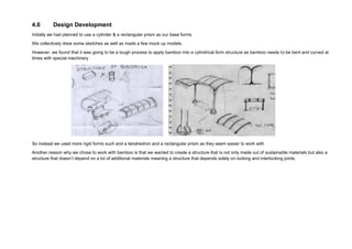 4.0 Design Development
Initially we had planned to use a cylinder & a rectangular prism as our base forms
We collectively drew some sketches as well as made a few mock up models.
However, we found that it was going to be a tough process to apply bamboo into a cylindrical form structure as bamboo needs to be bent and curved at
times with special machinery
So instead we used more rigid forms such and a tetrahedron and a rectangular prism as they seem easier to work with
Another reason why we chose to work with bamboo is that we wanted to create a structure that is not only made out of sustainable materials but also a
structure that doesn’t depend on a lot of additional materials meaning a structure that depends solely on locking and interlocking joints.
 