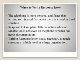 When to Write Response letter
 The telephone is more personal and faster than
writing so it is used first when there is a need in fixed
situation.
 Response to Complaint letter is option when no
satisfaction is achieved on the phone or when one
needs documentation.
 Writing Response letter is also necessary to reach
someone at a high level in a large organization.
 