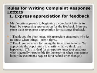 Rules for Writing Complaint Response
Letters
1. Express appreciation for feedback
 My favorite approach to beginning a complaint letter is to
begin by expressing appreciation for the feedback. Here are
some ways to express appreciation for customer feedback:
 1.Thank you for your letter. We appreciate customers who let
us know when things aren’t right..
 2.Thank you so much for taking the time to write to us. We
appreciate the opportunity to clarify what we think has
happened.. (This is ideal for a response letter to a customer
who is actually responsible for the error or when you cannot
honor the customer.s request for a refund or exchange.)
 