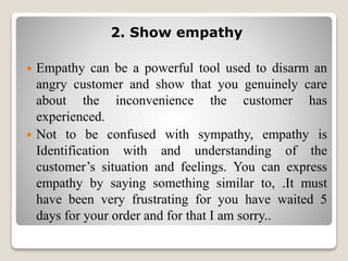 2. Show empathy
 Empathy can be a powerful tool used to disarm an
angry customer and show that you genuinely care
about the inconvenience the customer has
experienced.
 Not to be confused with sympathy, empathy is
Identification with and understanding of the
customer’s situation and feelings. You can express
empathy by saying something similar to, .It must
have been very frustrating for you have waited 5
days for your order and for that I am sorry..
 