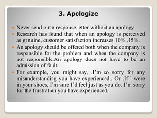 3. Apologize
 Never send out a response letter without an apology.
 Research has found that when an apology is perceived
as genuine, customer satisfaction increases 10% .15%.
 An apology should be offered both when the company is
responsible for the problem and when the company is
not responsible.An apology does not have to be an
admission of fault.
 For example, you might say, .I’m so sorry for any
misunderstanding you have experienced.. Or .If I were
in your shoes, I’m sure I’d feel just as you do. I’m sorry
for the frustration you have experienced..
 