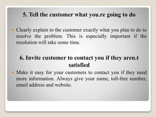 5. Tell the customer what you.re going to do
 Clearly explain to the customer exactly what you plan to do to
resolve the problem. This is especially important if the
resolution will take some time.
6. Invite customer to contact you if they aren.t
satisfied
 Make it easy for your customers to contact you if they need
more information. Always give your name, toll-free number,
email address and website.
 