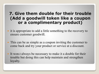 7. Give them double for their trouble
(Add a goodwill token like a coupon
or a complimentary product)
 it is appropriate to add a little something to the recovery to
ensure customer goodwill.
 This can be as simple as a coupon inviting the customer to
come back and try your product or service at a discount.
 It won.t always be necessary to make it a double for their
trouble but doing this can help maintain and strengthen
loyalty.
 
