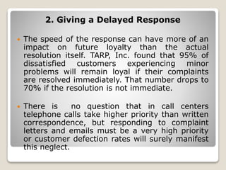 2. Giving a Delayed Response
 The speed of the response can have more of an
impact on future loyalty than the actual
resolution itself. TARP, Inc. found that 95% of
dissatisfied customers experiencing minor
problems will remain loyal if their complaints
are resolved immediately. That number drops to
70% if the resolution is not immediate.
 There is no question that in call centers
telephone calls take higher priority than written
correspondence, but responding to complaint
letters and emails must be a very high priority
or customer defection rates will surely manifest
this neglect.
 