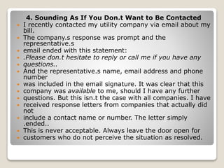 4. Sounding As If You Don.t Want to Be Contacted
 I recently contacted my utility company via email about my
bill.
 The company.s response was prompt and the
representative.s
 email ended with this statement:
 .Please don.t hesitate to reply or call me if you have any
 questions..
 And the representative.s name, email address and phone
number
 was included in the email signature. It was clear that this
 company was available to me, should I have any further
 questions. But this isn.t the case with all companies. I have
 received response letters from companies that actually did
not
 include a contact name or number. The letter simply
.ended..
 This is never acceptable. Always leave the door open for
 customers who do not perceive the situation as resolved.
 