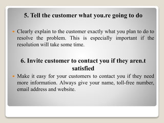 5. Tell the customer what you.re going to do
 Clearly explain to the customer exactly what you plan to do to
resolve the problem. This is especially important if the
resolution will take some time.
6. Invite customer to contact you if they aren.t
satisfied
 Make it easy for your customers to contact you if they need
more information. Always give your name, toll-free number,
email address and website.
 