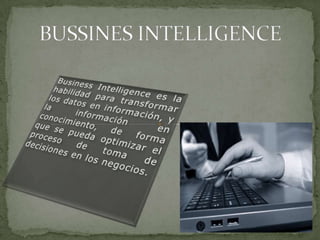 BUSSINES INTELLIGENCE Business Intelligence es la habilidad para transformar los datos en información, y la información en conocimiento, de forma que se pueda optimizar el proceso de toma de decisiones en los negocios. 