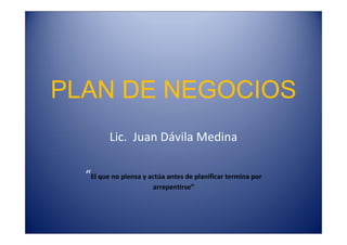 PLAN DE NEGOCIOS
Lic. Juan Dávila Medina
“El que no piensa y actúa antes de planificar termina por
arrepentirse”
 