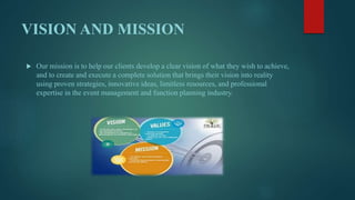 VISION AND MISSION
 Our mission is to help our clients develop a clear vision of what they wish to achieve,
and to create and execute a complete solution that brings their vision into reality
using proven strategies, innovative ideas, limitless resources, and professional
expertise in the event management and function planning industry.
 
