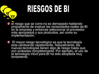 el riesgo que se corre no es demasiado hablando propiamente de evaluar las necesidades reales de BI en la empresa y entonces seleccionar el proveedor más apropiados y sus productos, así como su implementación.    El mayor riesgo tecnológico es que la tecnología esta cambiando rápidamente. Naturalmente, las nuevas tecnologías tienen algo de riesgo hasta que son probadas completamente. Por ejemplo, el uso de la tecnología móvil para BI ha sido adoptada muy lentamente.  RIESGOS DE BI 