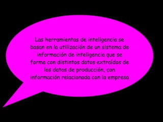 Las herramientas de inteligencia se basan en la utilización de un sistema de información de inteligencia que se forma con distintos datos extraídos de los datos de producción, con información relacionada con la empresa 