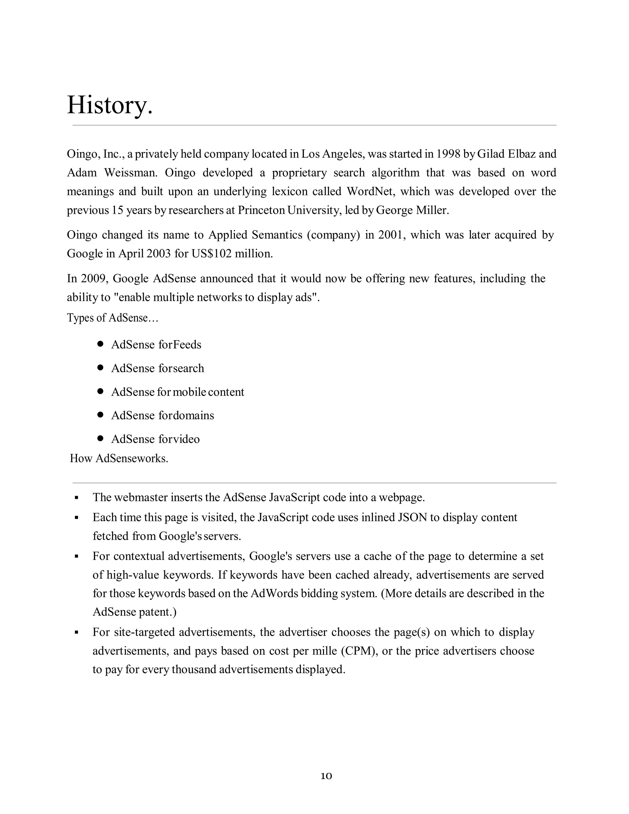 10
History.
Oingo, Inc., a privately held company located in Los Angeles, was started in 1998 byGilad Elbaz and
Adam Weissman. Oingo developed a proprietary search algorithm that was based on word
meanings and built upon an underlying lexicon called WordNet, which was developed over the
previous 15 years by researchers at Princeton University, led by George Miller.
Oingo changed its name to Applied Semantics (company) in 2001, which was later acquired by
Google in April 2003 for US$102 million.
In 2009, Google AdSense announced that it would now be offering new features, including the
ability to "enable multiple networks to display ads".
Types of AdSense…
• AdSense forFeeds
• AdSense forsearch
• AdSense formobilecontent
• AdSense fordomains
• AdSense forvideo
How AdSenseworks.
▪ The webmaster inserts the AdSense JavaScript code into a webpage.
▪ Each time this page is visited, the JavaScript code uses inlined JSON to display content
fetched from Google'sservers.
▪ For contextual advertisements, Google's servers use a cache of the page to determine a set
of high-value keywords. If keywords have been cached already, advertisements are served
for those keywords based on the AdWords bidding system. (More details are described in the
AdSense patent.)
▪ For site-targeted advertisements, the advertiser chooses the page(s) on which to display
advertisements, and pays based on cost per mille (CPM), or the price advertisers choose
to pay for every thousand advertisements displayed.
 