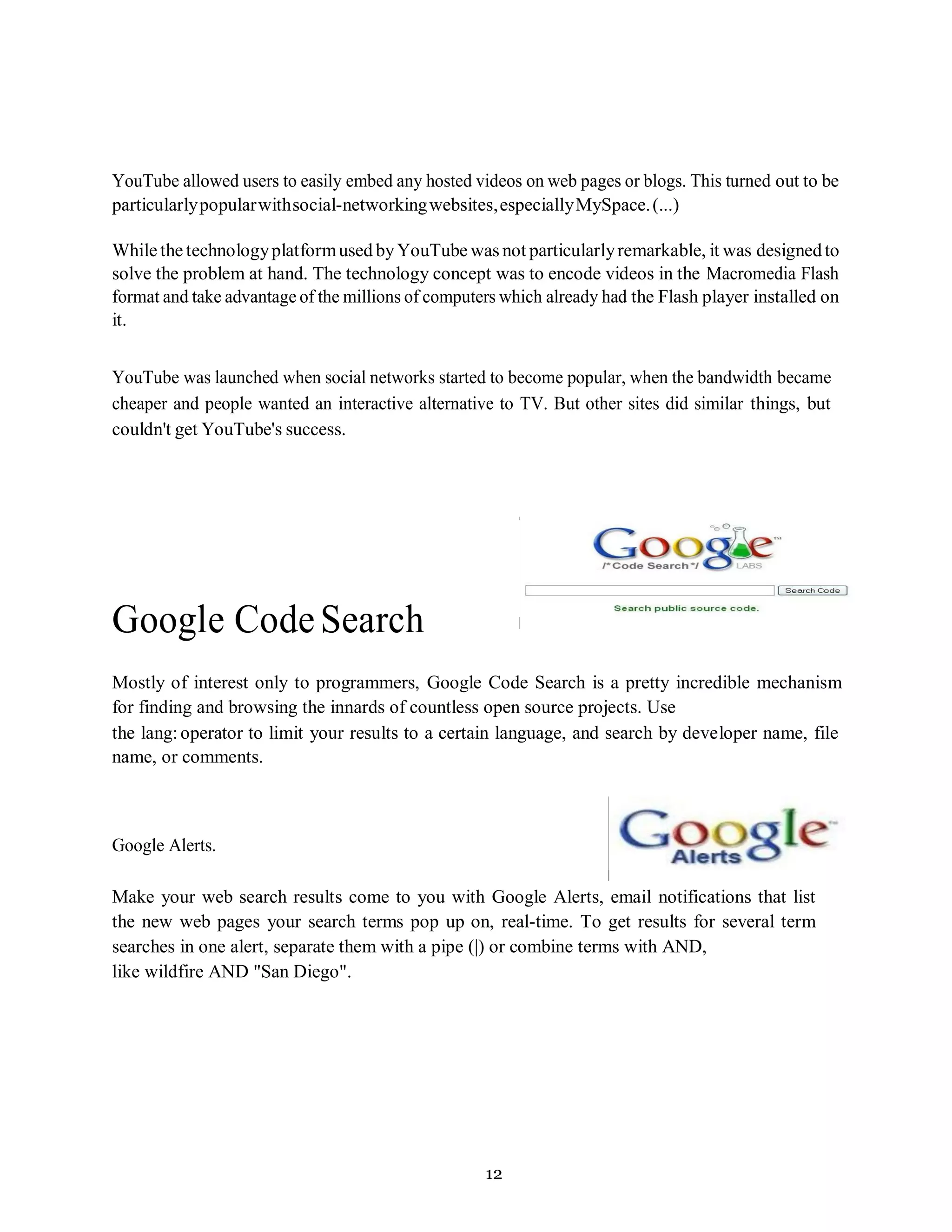 12
YouTube allowed users to easily embed any hosted videos on web pages or blogs. This turned out to be
particularlypopularwithsocial-networkingwebsites,especiallyMySpace.(...)
While the technologyplatformused byYouTube was not particularlyremarkable, it was designedto
solve the problem at hand. The technology concept was to encode videos in the Macromedia Flash
format and take advantage of the millions of computers which already had the Flash player installed on
it.
YouTube was launched when social networks started to become popular, when the bandwidth became
cheaper and people wanted an interactive alternative to TV. But other sites did similar things, but
couldn't get YouTube's success.
Google CodeSearch
Mostly of interest only to programmers, Google Code Search is a pretty incredible mechanism
for finding and browsing the innards of countless open source projects. Use
the lang:operator to limit your results to a certain language, and search by developer name, file
name, or comments.
Google Alerts.
Make your web search results come to you with Google Alerts, email notifications that list
the new web pages your search terms pop up on, real-time. To get results for several term
searches in one alert, separate them with a pipe (|) or combine terms with AND,
like wildfire AND "San Diego".
 