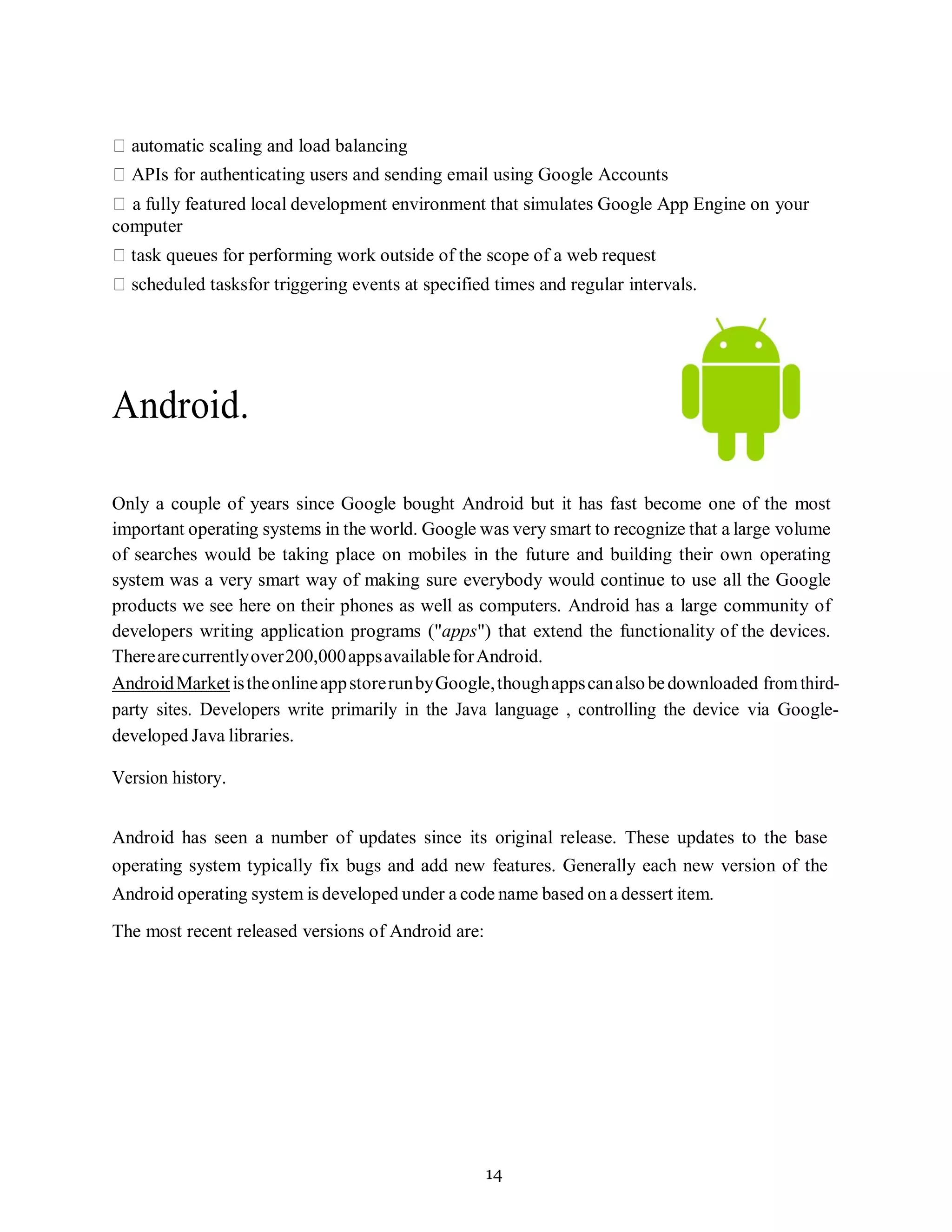 14
automatic scaling and load balancing
APIs for authenticating users and sending email using Google Accounts
a fully featured local development environment that simulates Google App Engine on your
computer
task queues for performing work outside of the scope of a web request
scheduled tasksfor triggering events at specified times and regular intervals.
Android.
Only a couple of years since Google bought Android but it has fast become one of the most
important operating systems in the world. Google was very smart to recognize that a large volume
of searches would be taking place on mobiles in the future and building their own operating
system was a very smart way of making sure everybody would continue to use all the Google
products we see here on their phones as well as computers. Android has a large community of
developers writing application programs ("apps") that extend the functionality of the devices.
Therearecurrentlyover200,000appsavailableforAndroid.
AndroidMarketistheonlineappstorerunbyGoogle,thoughappscanalsobedownloaded fromthird-
party sites. Developers write primarily in the Java language , controlling the device via Google-
developed Java libraries.
Version history.
Android has seen a number of updates since its original release. These updates to the base
operating system typically fix bugs and add new features. Generally each new version of the
Android operating system is developed under a code name based on a dessert item.
The most recent released versions of Android are:
 