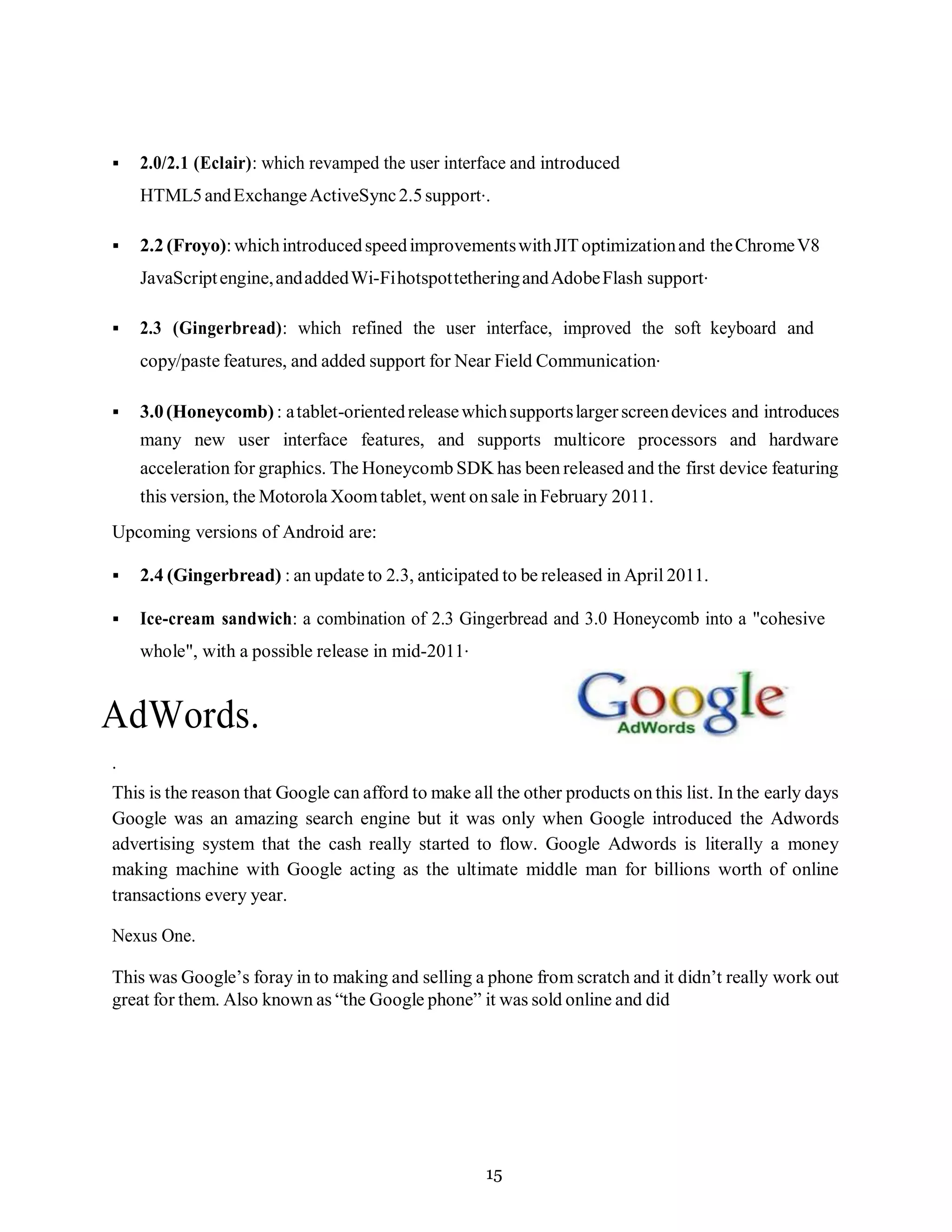 15
▪ 2.0/2.1 (Eclair): which revamped the user interface and introduced
HTML5andExchangeActiveSync2.5support..
▪ 2.2 (Froyo):whichintroducedspeedimprovementswithJIToptimizationand theChromeV8
JavaScriptengine,andaddedWi-FihotspottetheringandAdobeFlash support.
▪ 2.3 (Gingerbread): which refined the user interface, improved the soft keyboard and
copy/paste features, and added support for Near Field Communication.
▪ 3.0(Honeycomb) : atablet-orientedreleasewhichsupportslarger screendevices and introduces
many new user interface features, and supports multicore processors and hardware
acceleration for graphics. The Honeycomb SDK has been released and the first device featuring
this version, the Motorola Xoomtablet, went onsale in February 2011.
Upcoming versions of Android are:
▪ 2.4 (Gingerbread) : an update to 2.3, anticipated to be released in April 2011.
▪ Ice-cream sandwich: a combination of 2.3 Gingerbread and 3.0 Honeycomb into a "cohesive
whole", with a possible release in mid-2011.
AdWords.
.
This is the reason that Google can afford to make all the other products on this list. In the early days
Google was an amazing search engine but it was only when Google introduced the Adwords
advertising system that the cash really started to flow. Google Adwords is literally a money
making machine with Google acting as the ultimate middle man for billions worth of online
transactions every year.
Nexus One.
This was Google’s foray in to making and selling a phone from scratch and it didn’t really work out
great for them. Also known as “the Google phone” it was sold online and did
 