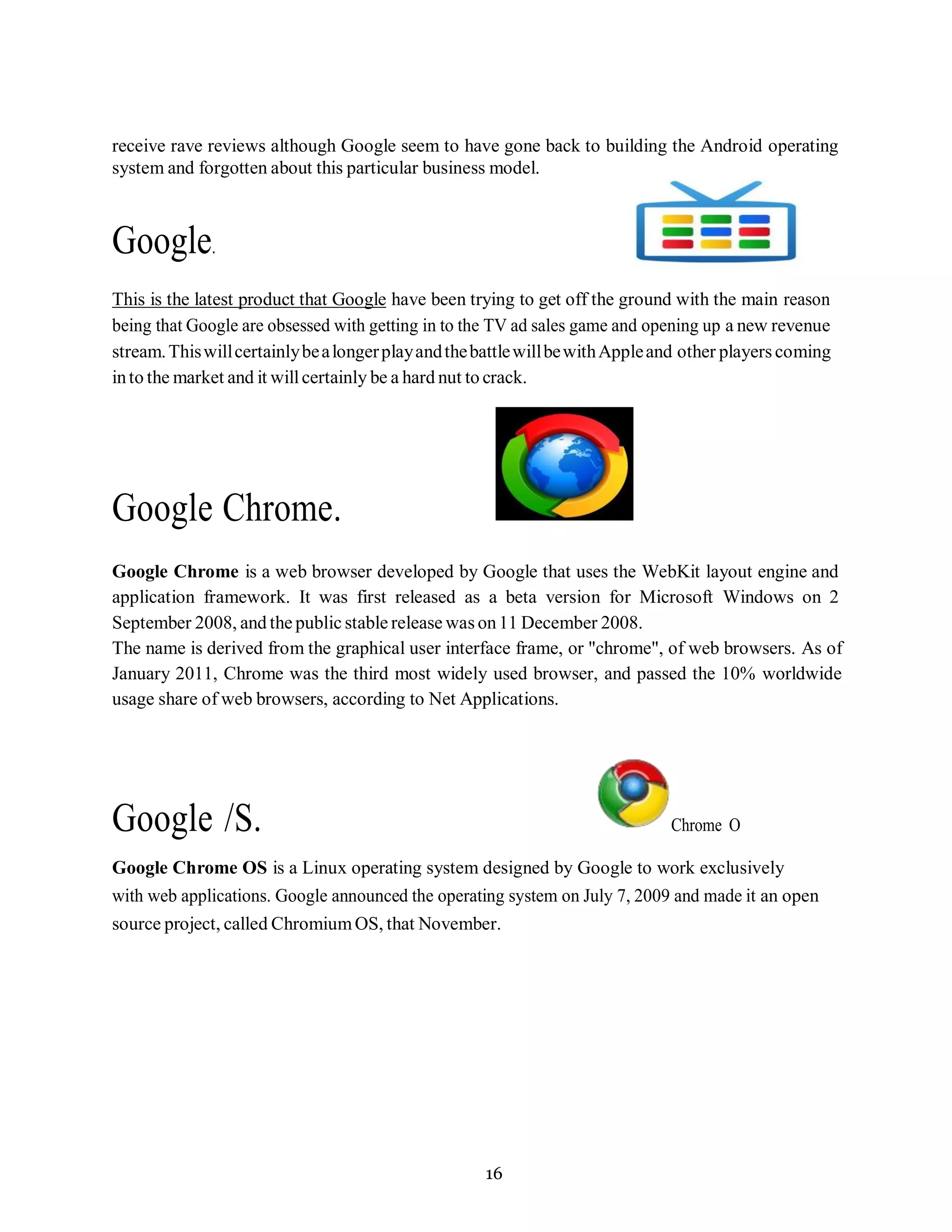 16
receive rave reviews although Google seem to have gone back to building the Android operating
system and forgotten about this particular business model.
Google.
This is the latest product that Google have been trying to get off the ground with the main reason
being that Google are obsessed with getting in to the TV ad sales game and opening up a new revenue
stream.ThiswillcertainlybealongerplayandthebattlewillbewithAppleand other players coming
into the market and it willcertainly be a hard nut to crack.
Google Chrome.
Google Chrome is a web browser developed by Google that uses the WebKit layout engine and
application framework. It was first released as a beta version for Microsoft Windows on 2
September 2008, and the public stable release was on11 December 2008.
The name is derived from the graphical user interface frame, or "chrome", of web browsers. As of
January 2011, Chrome was the third most widely used browser, and passed the 10% worldwide
usage share of web browsers, according to Net Applications.
Google /S. Chrome O
Google Chrome OS is a Linux operating system designed by Google to work exclusively
with web applications. Google announced the operating system on July 7, 2009 and made it an open
source project, called ChromiumOS, that November.
 