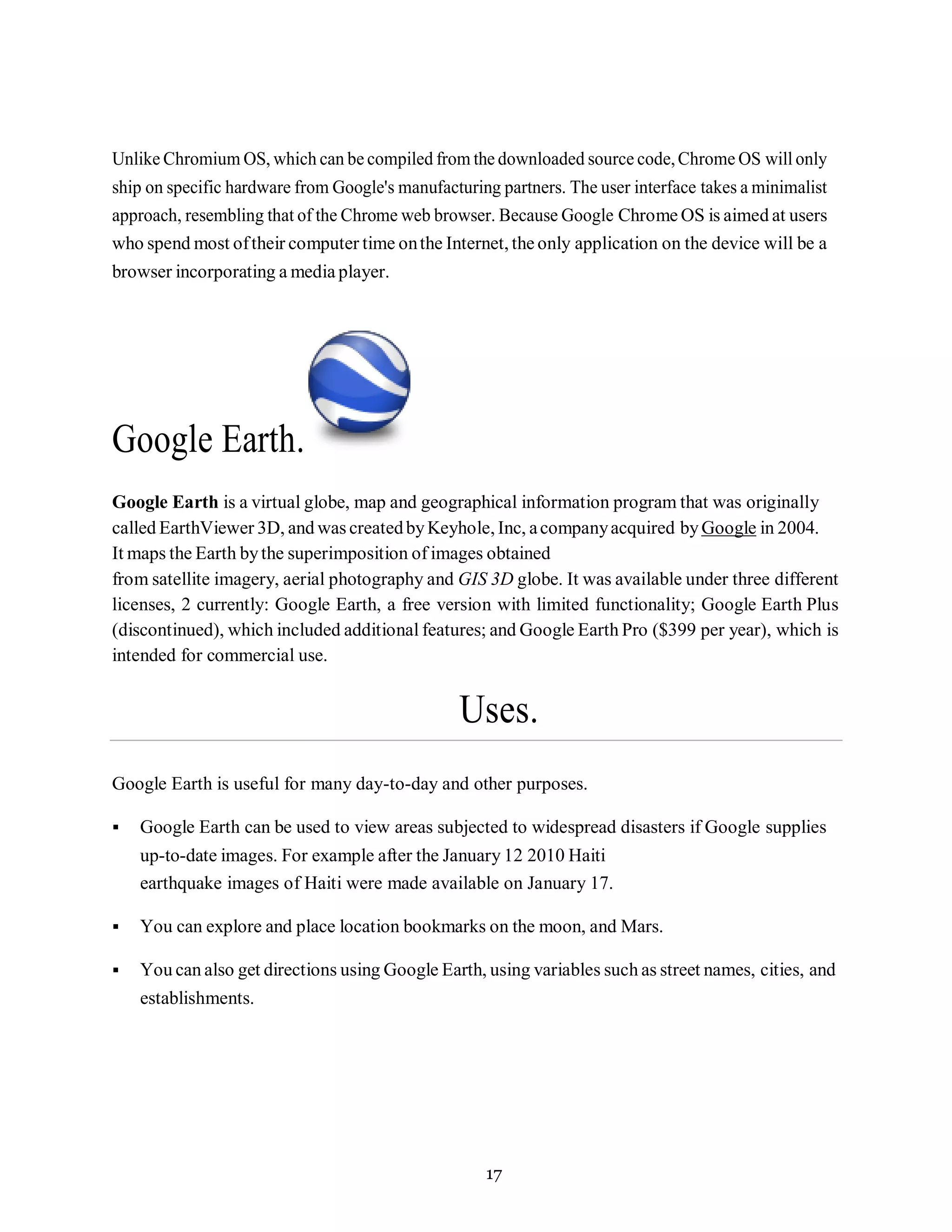 17
Unlike Chromium OS, which can be compiled from the downloaded source code,Chrome OS will only
ship on specific hardware from Google's manufacturing partners. The user interface takes a minimalist
approach, resembling that of the Chrome web browser. Because Google Chrome OS is aimed at users
who spend most oftheir computer time onthe Internet, the only application on the device will be a
browser incorporating a media player.
Google Earth.
Google Earth is a virtual globe, map and geographical information program that was originally
called EarthViewer 3D, and was createdbyKeyhole, Inc, acompanyacquired byGoogle in 2004.
It maps the Earth bythe superimposition of images obtained
from satellite imagery, aerial photography and GIS 3D globe. It was available under three different
licenses, 2 currently: Google Earth, a free version with limited functionality; Google Earth Plus
(discontinued), which included additional features; and Google Earth Pro ($399 per year), which is
intended for commercial use.
Uses.
Google Earth is useful for many day-to-day and other purposes.
▪ Google Earth can be used to view areas subjected to widespread disasters if Google supplies
up-to-date images. For example after the January 12 2010 Haiti
earthquake images of Haiti were made available on January 17.
▪ You can explore and place location bookmarks on the moon, and Mars.
▪ You can also get directions using Google Earth, using variables such as street names, cities, and
establishments.
 