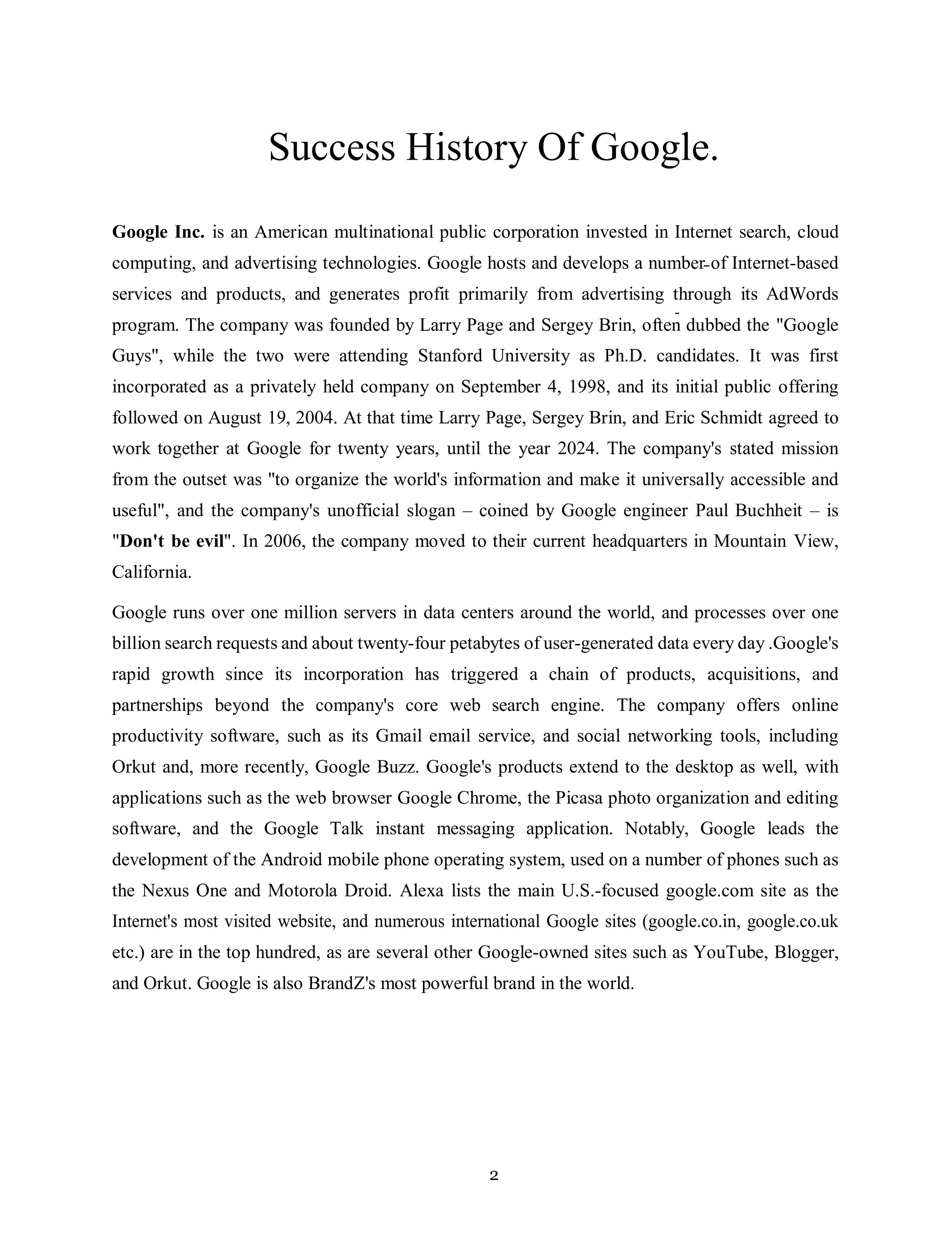 2
Success History Of Google.
Google Inc. is an American multinational public corporation invested in Internet search, cloud
computing, and advertising technologies. Google hosts and develops a number of Internet-based
services and products, and generates profit primarily from advertising through its AdWords
program. The company was founded by Larry Page and Sergey Brin, often dubbed the "Google
Guys", while the two were attending Stanford University as Ph.D. candidates. It was first
incorporated as a privately held company on September 4, 1998, and its initial public offering
followed on August 19, 2004. At that time Larry Page, Sergey Brin, and Eric Schmidt agreed to
work together at Google for twenty years, until the year 2024. The company's stated mission
from the outset was "to organize the world's information and make it universally accessible and
useful", and the company's unofficial slogan – coined by Google engineer Paul Buchheit – is
"Don't be evil". In 2006, the company moved to their current headquarters in Mountain View,
California.
Google runs over one million servers in data centers around the world, and processes over one
billion search requests and about twenty-four petabytes of user-generated data every day .Google's
rapid growth since its incorporation has triggered a chain of products, acquisitions, and
partnerships beyond the company's core web search engine. The company offers online
productivity software, such as its Gmail email service, and social networking tools, including
Orkut and, more recently, Google Buzz. Google's products extend to the desktop as well, with
applications such as the web browser Google Chrome, the Picasa photo organization and editing
software, and the Google Talk instant messaging application. Notably, Google leads the
development of the Android mobile phone operating system, used on a number of phones such as
the Nexus One and Motorola Droid. Alexa lists the main U.S.-focused google.com site as the
Internet's most visited website, and numerous international Google sites (google.co.in, google.co.uk
etc.) are in the top hundred, as are several other Google-owned sites such as YouTube, Blogger,
and Orkut. Google is also BrandZ's most powerful brand in the world.
 