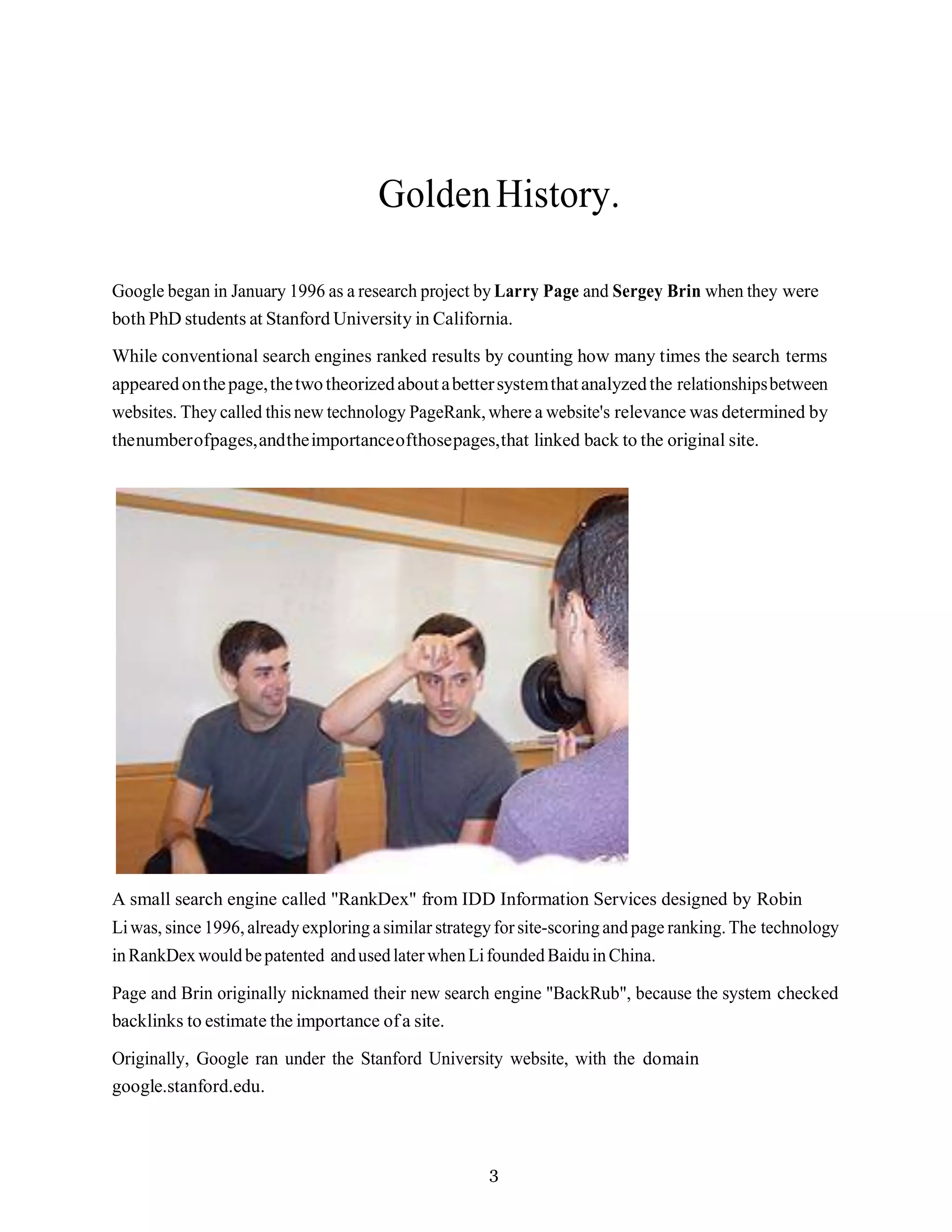 3
GoldenHistory.
Google began in January 1996 as a research project by Larry Page and Sergey Brin when they were
both PhD students at Stanford University in California.
While conventional search engines ranked results by counting how many times the search terms
appearedonthepage,thetwotheorizedaboutabettersystemthatanalyzedthe relationshipsbetween
websites. They called this new technology PageRank,where a website's relevance was determined by
thenumberofpages,andtheimportanceofthosepages,that linked back to the original site.
A small search engine called "RankDex" from IDD Information Services designed by Robin
Liwas, since 1996,alreadyexploring asimilar strategyforsite-scoringandpage ranking.The technology
inRankDexwouldbepatented andusedlaterwhenLifoundedBaiduinChina.
Page and Brin originally nicknamed their new search engine "BackRub", because the system checked
backlinks to estimate the importance ofa site.
Originally, Google ran under the Stanford University website, with the domain
google.stanford.edu.
 