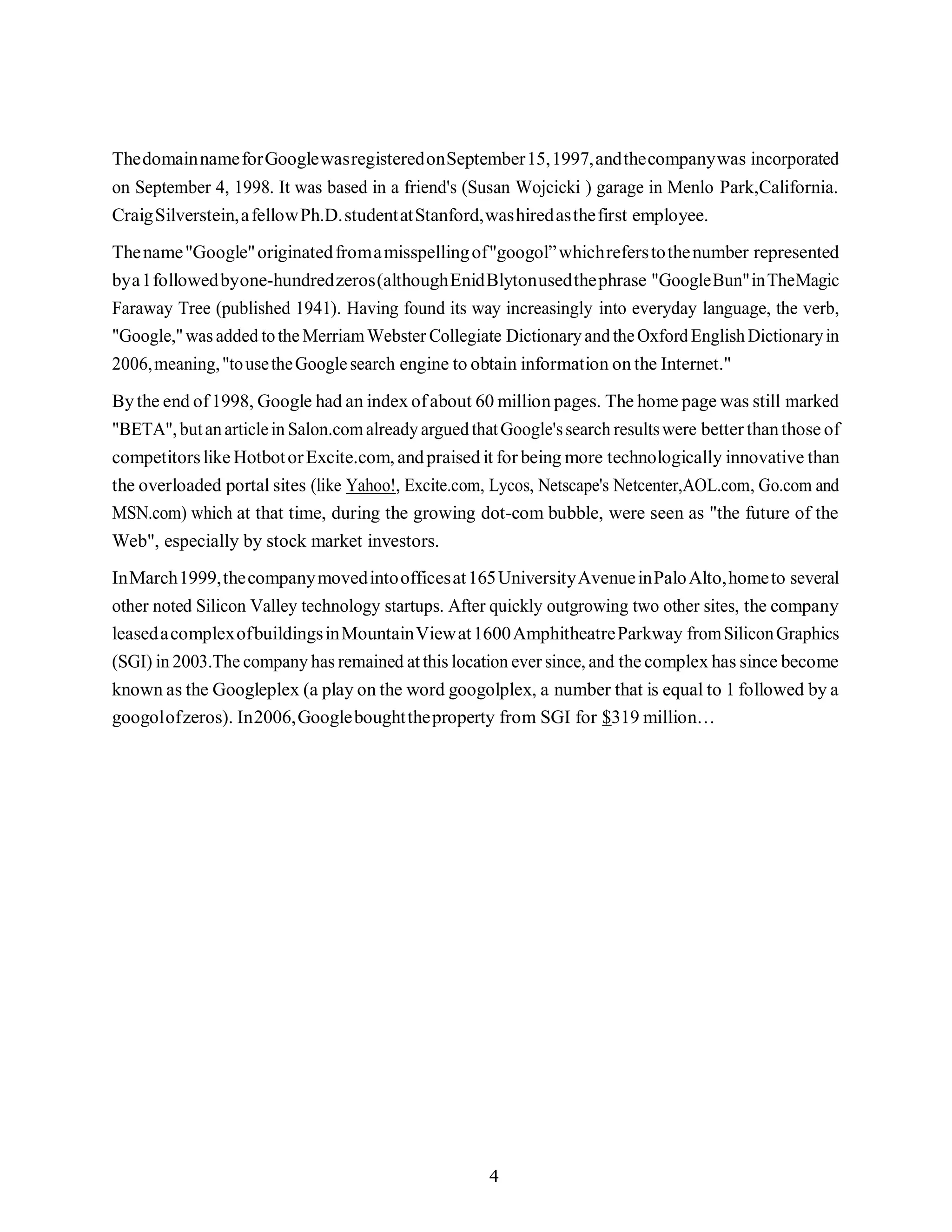 4
ThedomainnameforGooglewasregisteredonSeptember15,1997,andthecompanywas incorporated
on September 4, 1998. It was based in a friend's (Susan Wojcicki ) garage in Menlo Park,California.
CraigSilverstein,afellowPh.D.studentatStanford,washiredasthefirst employee.
Thename"Google"originatedfromamisspellingof"googol”whichreferstothenumber represented
bya1followedbyone-hundredzeros(althoughEnidBlytonusedthephrase "GoogleBun"inTheMagic
Faraway Tree (published 1941). Having found its way increasingly into everyday language, the verb,
"Google,"wasadded tothe MerriamWebster Collegiate DictionaryandtheOxfordEnglishDictionaryin
2006,meaning,"tousetheGooglesearch engine to obtain information on the Internet."
Bythe end of1998, Google had an index ofabout 60 million pages. The home page was still marked
"BETA",butanarticlein Salon.comalreadyarguedthatGoogle'ssearch resultswere betterthanthose of
competitorslike HotbotorExcite.com,andpraised it forbeing more technologically innovative than
the overloaded portal sites (like Yahoo!, Excite.com, Lycos, Netscape's Netcenter,AOL.com, Go.com and
MSN.com) which at that time, during the growing dot-com bubble, were seen as "the future of the
Web", especially by stock market investors.
InMarch1999,thecompanymovedintoofficesat165UniversityAvenueinPaloAlto,hometo several
other noted Silicon Valley technology startups. After quickly outgrowing two other sites, the company
leasedacomplexofbuildingsinMountainViewat1600AmphitheatreParkway fromSiliconGraphics
(SGI) in 2003.The company has remained at this location ever since, and the complex has since become
known as the Googleplex (a play on the word googolplex, a number that is equal to 1 followed by a
googolofzeros). In2006,Googleboughttheproperty from SGI for $319 million…
 