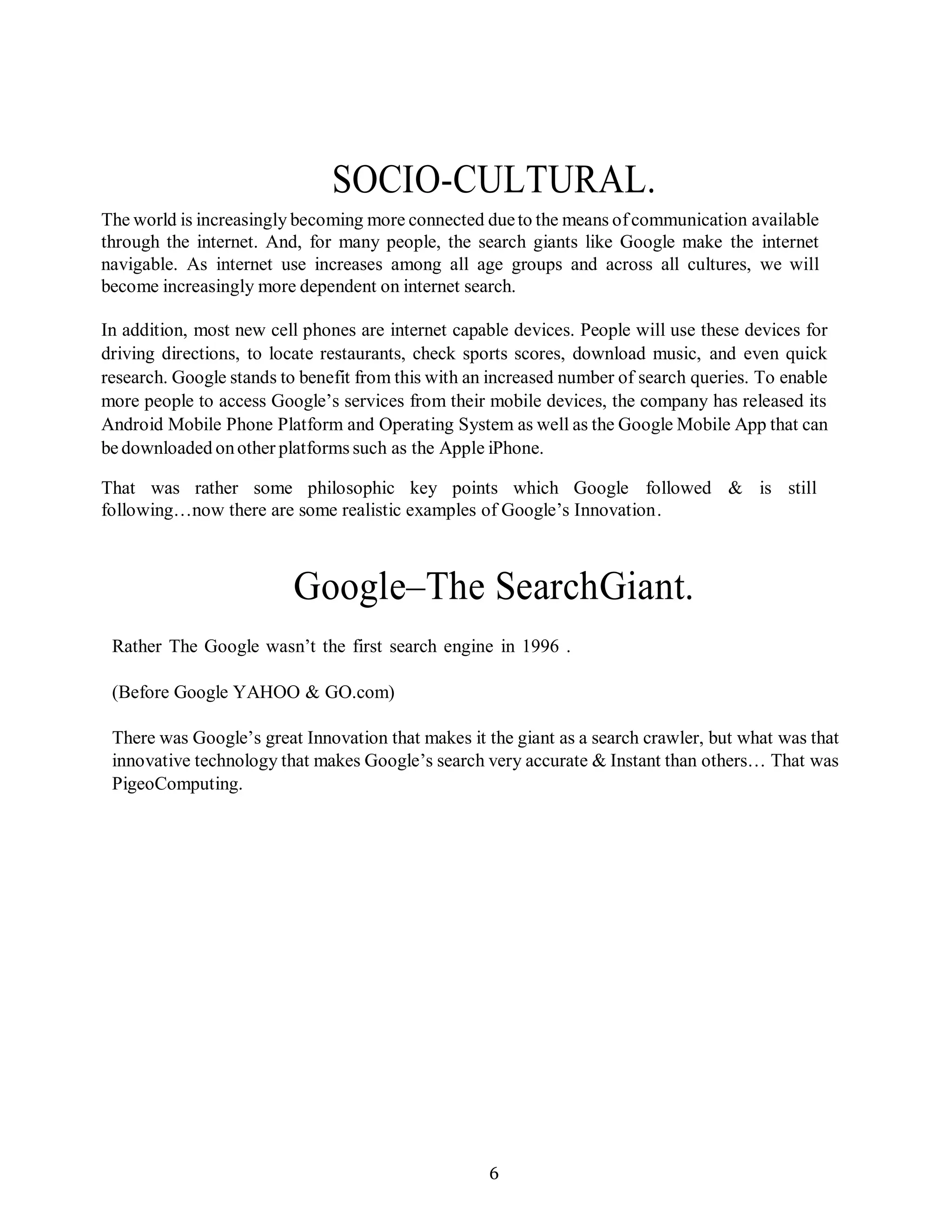 6
SOCIO-CULTURAL.
The world is increasingly becoming more connected dueto the means ofcommunication available
through the internet. And, for many people, the search giants like Google make the internet
navigable. As internet use increases among all age groups and across all cultures, we will
become increasingly more dependent on internet search.
In addition, most new cell phones are internet capable devices. People will use these devices for
driving directions, to locate restaurants, check sports scores, download music, and even quick
research. Google stands to benefit from this with an increased number of search queries. To enable
more people to access Google’s services from their mobile devices, the company has released its
Android Mobile Phone Platform and Operating System as well as the Google Mobile App that can
be downloaded onother platforms such as the Apple iPhone.
That was rather some philosophic key points which Google followed & is still
following…now there are some realistic examples of Google’s Innovation.
Google–The SearchGiant.
Rather The Google wasn’t the first search engine in 1996 .
(Before Google YAHOO & GO.com)
There was Google’s great Innovation that makes it the giant as a search crawler, but what was that
innovative technology that makes Google’s search very accurate & Instant than others… That was
PigeoComputing.
 