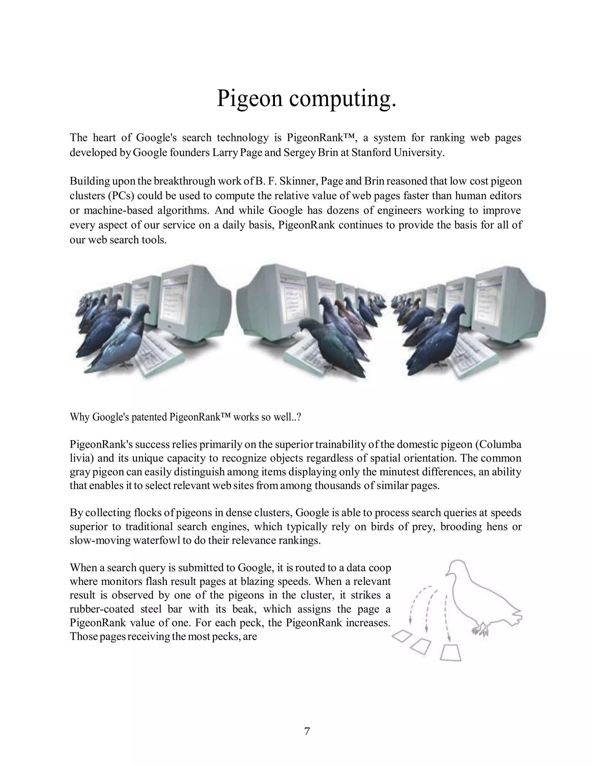 7
Pigeon computing.
The heart of Google's search technology is PigeonRank™, a system for ranking web pages
developed byGoogle founders LarryPage and SergeyBrin at Stanford University.
Building upon the breakthrough work ofB. F. Skinner, Page and Brin reasoned that low cost pigeon
clusters (PCs) could be used to compute the relative value of web pages faster than human editors
or machine-based algorithms. And while Google has dozens of engineers working to improve
every aspect of our service on a daily basis, PigeonRank continues to provide the basis for all of
our web search tools.
Why Google's patented PigeonRank™ works so well..?
PigeonRank's success relies primarily on the superior trainability of the domestic pigeon (Columba
livia) and its unique capacity to recognize objects regardless of spatial orientation. The common
gray pigeon can easily distinguish among items displaying only the minutest differences, an ability
that enables it to select relevant websites fromamong thousands of similar pages.
By collecting flocks of pigeons in dense clusters, Google is able to process search queries at speeds
superior to traditional search engines, which typically rely on birds of prey, brooding hens or
slow-moving waterfowl to do their relevance rankings.
When a search query is submitted to Google, it is routed to a data coop
where monitors flash result pages at blazing speeds. When a relevant
result is observed by one of the pigeons in the cluster, it strikes a
rubber-coated steel bar with its beak, which assigns the page a
PigeonRank value of one. For each peck, the PigeonRank increases.
Thosepagesreceivingthe most pecks,are
 