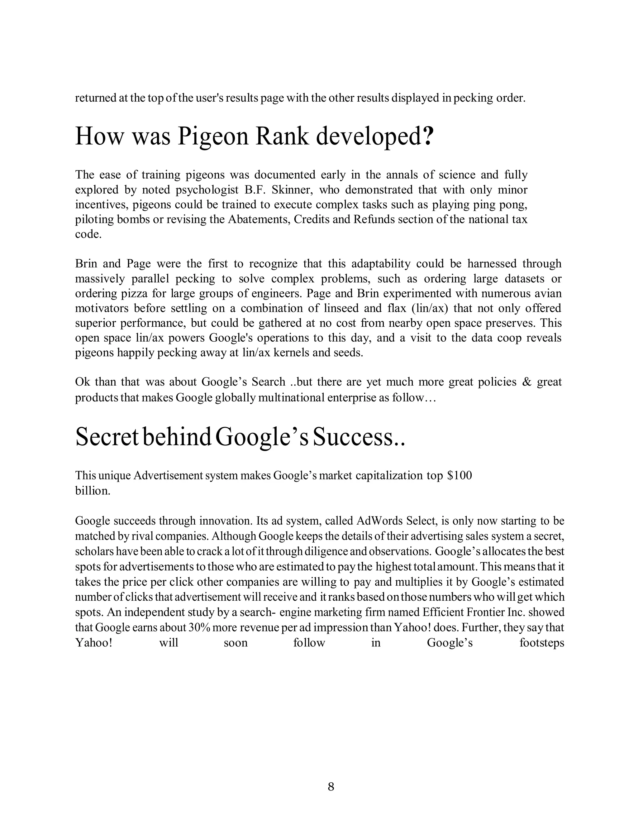 8
returned at the topofthe user's results page with the other results displayed in pecking order.
How was Pigeon Rank developed?
The ease of training pigeons was documented early in the annals of science and fully
explored by noted psychologist B.F. Skinner, who demonstrated that with only minor
incentives, pigeons could be trained to execute complex tasks such as playing ping pong,
piloting bombs or revising the Abatements, Credits and Refunds section of the national tax
code.
Brin and Page were the first to recognize that this adaptability could be harnessed through
massively parallel pecking to solve complex problems, such as ordering large datasets or
ordering pizza for large groups of engineers. Page and Brin experimented with numerous avian
motivators before settling on a combination of linseed and flax (lin/ax) that not only offered
superior performance, but could be gathered at no cost from nearby open space preserves. This
open space lin/ax powers Google's operations to this day, and a visit to the data coop reveals
pigeons happily pecking away at lin/ax kernels and seeds.
Ok than that was about Google’s Search ..but there are yet much more great policies & great
products that makes Google globally multinational enterprise as follow…
SecretbehindGoogle’sSuccess..
This unique Advertisement system makes Google’s market capitalization top $100
billion.
Google succeeds through innovation. Its ad system, called AdWords Select, is only now starting to be
matched by rival companies. Although Google keeps the details of their advertising sales system a secret,
scholars havebeenable tocrackalotofitthroughdiligenceandobservations. Google’sallocatesthe best
spots for advertisements tothosewho are estimatedto paythe highesttotalamount.This meansthat it
takes the price per click other companies are willing to pay and multiplies it by Google’s estimated
numberof clicks that advertisement will receive and itranksbasedonthosenumberswho willget which
spots. An independent study by a search- engine marketing firm named Efficient Frontier Inc. showed
that Google earns about 30% more revenue per ad impressionthanYahoo! does. Further, theysaythat
Yahoo! will soon follow in Google’s footsteps
 