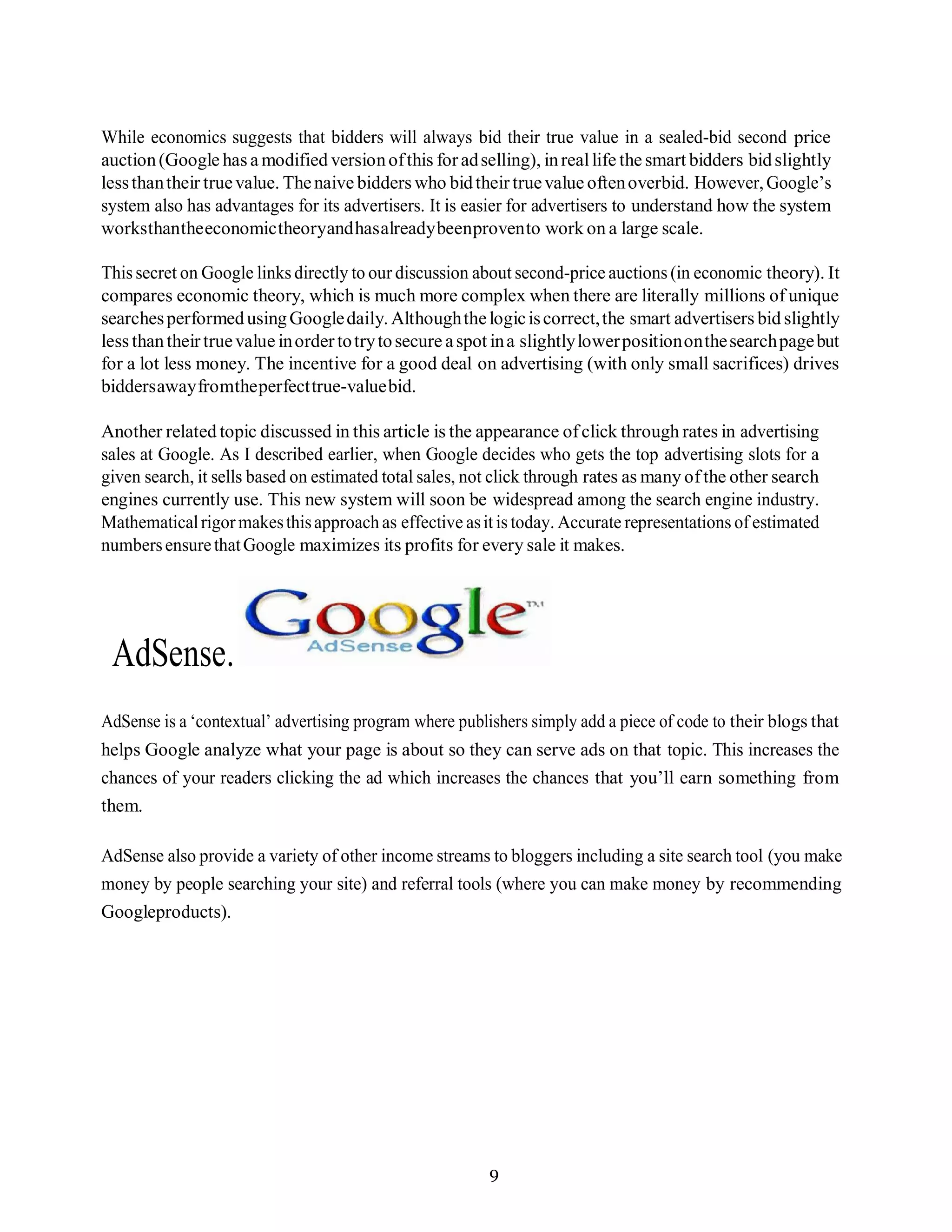 9
While economics suggests that bidders will always bid their true value in a sealed-bid second price
auction(Google has a modified versionofthis foradselling), inreallife the smart bidders bidslightly
lessthantheir truevalue. Thenaive bidders who bidtheir truevalue oftenoverbid. However,Google’s
system also has advantages for its advertisers. It is easier for advertisers to understand how the system
worksthantheeconomictheoryandhasalreadybeenprovento work on a large scale.
This secret on Google links directly to our discussion about second-price auctions (in economic theory). It
compares economic theory, which is much more complex when there are literally millions of unique
searchesperformedusingGoogledaily. Althoughthelogiciscorrect,the smart advertisers bid slightly
less thantheirtruevalue inorder totrytosecure aspot ina slightlylowerpositiononthesearchpagebut
for a lot less money. The incentive for a good deal on advertising (with only small sacrifices) drives
biddersawayfromtheperfecttrue-valuebid.
Another related topic discussed in this article is the appearance ofclick through rates in advertising
sales at Google. As I described earlier, when Google decides who gets the top advertising slots for a
given search, it sells based on estimated total sales, not click through rates as many ofthe other search
engines currently use. This new system will soon be widespread among the search engine industry.
Mathematicalrigormakesthisapproach as effective asit is today. Accurate representations of estimated
numbersensurethatGoogle maximizes its profits for every sale it makes.
AdSense.
AdSense is a ‘contextual’ advertising program where publishers simply add a piece of code to their blogs that
helps Google analyze what your page is about so they can serve ads on that topic. This increases the
chances of your readers clicking the ad which increases the chances that you’ll earn something from
them.
AdSense also provide a variety of other income streams to bloggers including a site search tool (you make
money by people searching your site) and referral tools (where you can make money by recommending
Googleproducts).
 